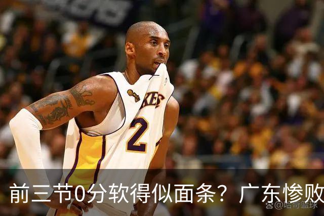 前三节0分软得似面条？广东惨败夜揪出头号混子：11冠王被他坑惨了