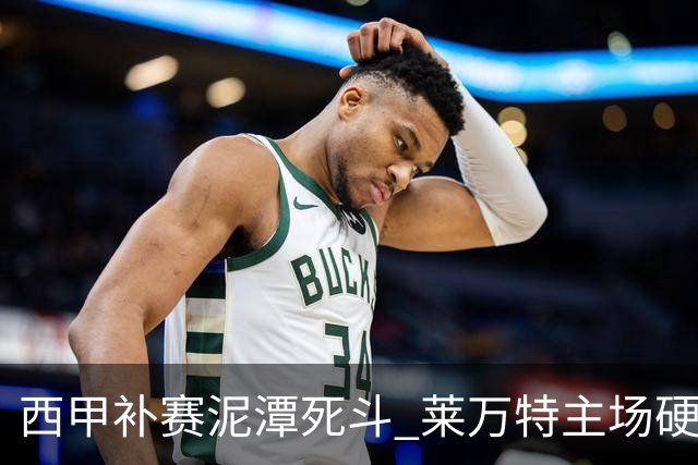 西甲补赛泥潭死斗 莱万特主场硬刚毕尔巴鄂 残阵对残阵谁能抢下关键保级分